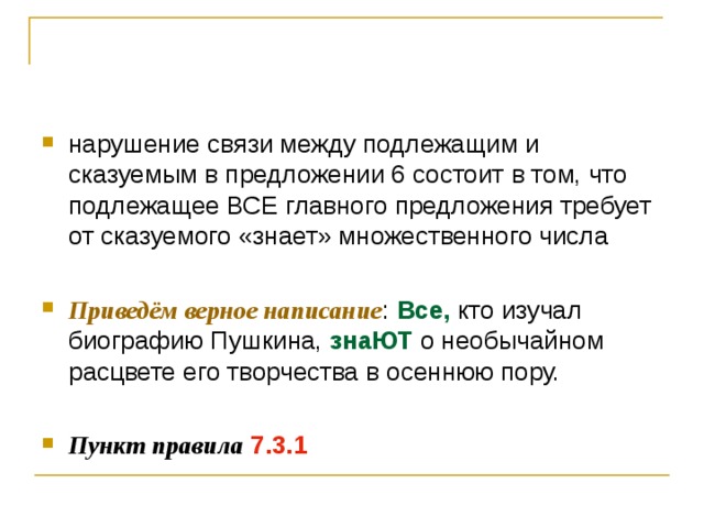 нарушение связи между подлежащим и сказуемым в предложении 6 состоит в том, что подлежащее ВСЕ главного предложения требует от сказуемого «знает» множественного числа  Приведём верное написание : Все, кто изучал биографию Пушкина, знаЮТ о необычайном расцвете его творчества в осеннюю пору.  Пункт правила  7.3.1 