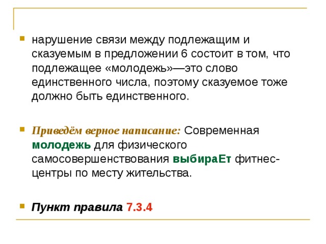 нарушение связи между подлежащим и сказуемым в предложении 6 состоит в том, что подлежащее «молодежь»—это слово единственного числа, поэтому сказуемое тоже должно быть единственного.  Приведём верное написание: Современная молодежь для физического самосовершенствования выбираЕт фитнес- центры по месту жительства.  Пункт правила  7.3.4 