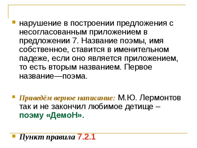 нарушение в построении предложения с несогласованным приложением в предложении 7. Название поэмы, имя собственное, ставится в именительном падеже, если оно является приложением, то есть вторым названием. Первое название—поэма.  Приведём верное написание: М.Ю. Лермонтов так и не закончил любимое детище – поэму «ДемоН».  Пункт правила  7.2.1 