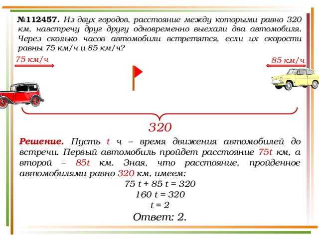 № 112457.  Из двух городов, расстояние между которыми равно 320 км, навстречу друг другу одновременно выехали два автомобиля. Через сколько часов автомобили встретятся, если их скорости равны 75 км/ч и 85 км/ч? 75 км/ч 85 км/ч 320 Решение. Пусть t ч – время движения автомобилей до встречи. Первый автомобиль пройдет расстояние 75t км, а второй – 85t км. Зная, что расстояние, пройденное автомобилями равно 320 км, имеем: 75 t + 85 t = 320 160 t = 320 t = 2 Ответ: 2. 