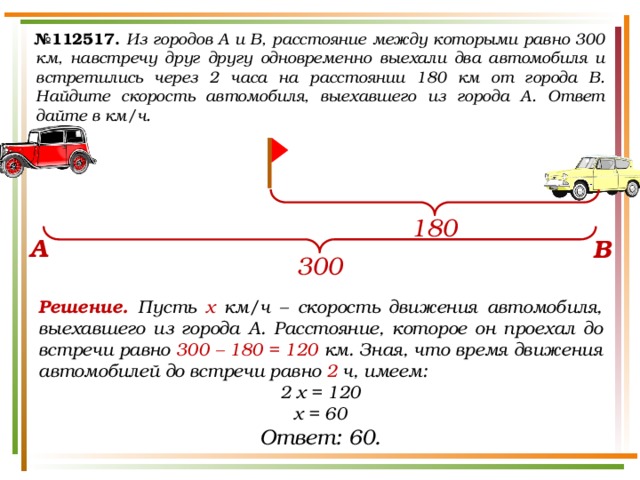 № 112517.  Из городов A и B, расстояние между которыми равно 300 км, навстречу друг другу одновременно выехали два автомобиля и встретились через 2 часа на расстоянии 180 км от города B. Найдите скорость автомобиля, выехавшего из города A. Ответ дайте в км/ч. 180 А В 300 Решение. Пусть х км/ч – скорость движения автомобиля, выехавшего из города А. Расстояние, которое он проехал до встречи равно 300 – 180 = 120 км. Зная, что время движения автомобилей до встречи равно 2 ч, имеем: 2 х = 120 х = 60 Ответ: 60. 