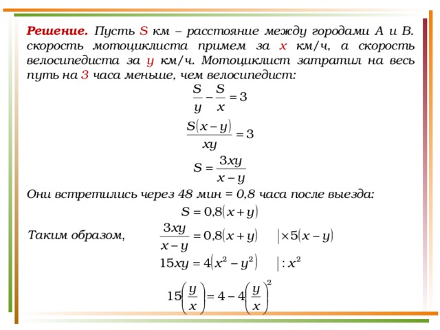 Решение. Пусть S км – расстояние между городами А и В. скорость мотоциклиста примем за х км/ч, а скорость велосипедиста за у км/ч. Мотоциклист затратил на весь путь на 3 часа меньше, чем велосипедист: Они встретились через 48 мин = 0,8 часа после выезда: Таким образом , 