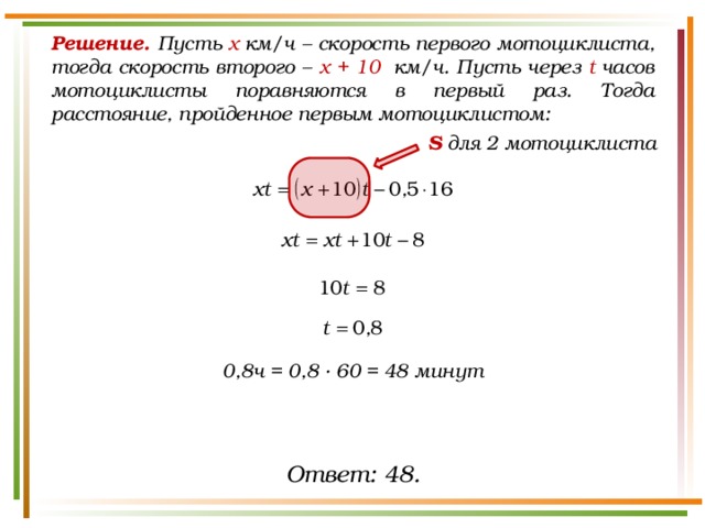 Решение. Пусть х  км/ч – скорость первого мотоциклиста, тогда скорость второго – х + 10  км/ч. Пусть через t  часов мотоциклисты поравняются в первый раз. Тогда расстояние, пройденное первым мотоциклистом: S для 2 мотоциклиста 0,8ч = 0,8 · 60 = 48 минут Ответ: 48. 