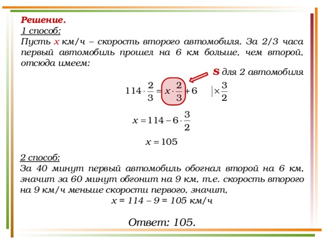 Решение. 1 способ:  Пусть х  км/ч – скорость второго автомобиля. За 2/3 часа первый автомобиль прошел на 6 км больше, чем второй, отсюда имеем:  S для 2 автомобиля 2 способ: За 40 минут первый автомобиль обогнал второй на 6 км, значит за 60 минут обгонит на 9 км, т.е. скорость второго на 9 км/ч меньше скорости первого, значит, х = 114 – 9 = 105 км/ч Ответ: 105. 