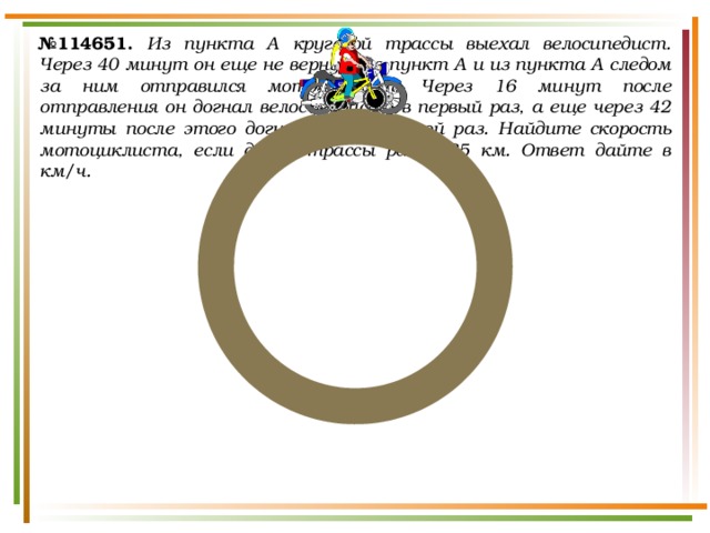 № 114651.  Из пункта A круговой трассы выехал велосипедист. Через 40 минут он еще не вернулся в пункт А и из пункта А следом за ним отправился мотоциклист. Через 16 минут после отправления он догнал велосипедиста в первый раз, а еще через 42 минуты после этого догнал его во второй раз. Найдите скорость мотоциклиста, если длина трассы равна 35 км. Ответ дайте в км/ч. 