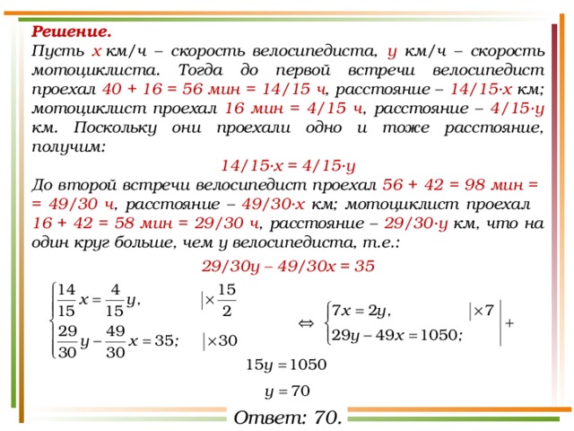 Решение.  Пусть х  км/ч – скорость велосипедиста, у км/ч – скорость мотоциклиста. Тогда до первой встречи велосипедист проехал 40 + 16 = 56 мин = 14/15 ч , расстояние – 14/15·х км; мотоциклист проехал 16 мин = 4/15 ч , расстояние – 4/15·у км. Поскольку они проехали одно и тоже расстояние, получим: 14/15·х = 4/15·у До второй встречи велосипедист проехал 56 + 42 = 98 мин = = 49/30 ч , расстояние – 49/30·х км; мотоциклист проехал 16 + 42 = 58 мин = 29/30 ч , расстояние – 29/30·у км, что на один круг больше, чем у велосипедиста, т.е.: 29/30у – 49/30х = 35 Ответ: 70. 