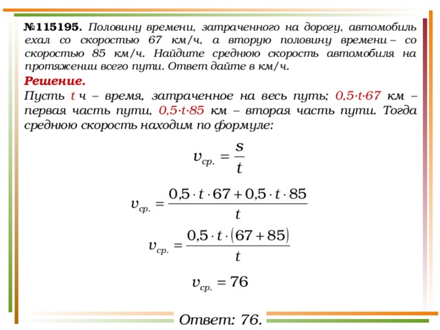 № 115195.  Половину времени, затраченного на дорогу, автомобиль ехал со скоростью 67 км/ч, а вторую половину времени – со скоростью 85 км/ч. Найдите среднюю скорость автомобиля на протяжении всего пути. Ответ дайте в км/ч. Решение.  Пусть t  ч – время, затраченное на весь путь; 0,5·t·67 км – первая часть пути, 0,5·t·85 км – вторая часть пути. Тогда среднюю скорость находим по формуле: Ответ: 76. 