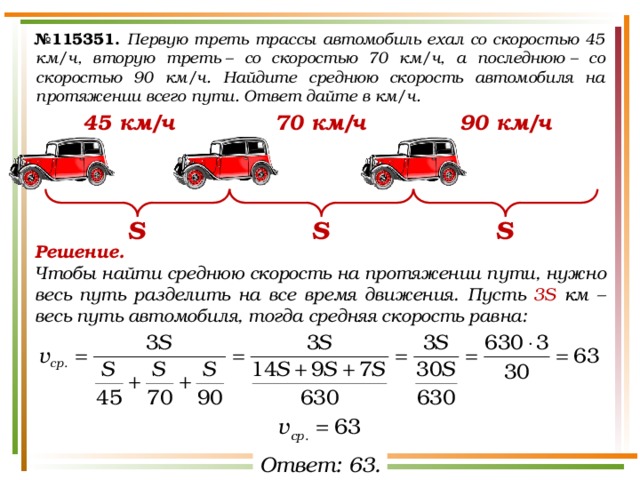 № 115351.  Первую треть трассы автомобиль ехал со скоростью 45 км/ч, вторую треть – со скоростью 70 км/ч, а последнюю – со скоростью 90 км/ч. Найдите среднюю скорость автомобиля на протяжении всего пути. Ответ дайте в км/ч. 45 км/ч 90 км/ч 70 км/ч S S S Решение.  Чтобы найти среднюю скорость на протяжении пути, нужно весь путь разделить на все время движения. Пусть 3S км – весь путь автомобиля, тогда средняя скорость равна: Ответ: 63. 