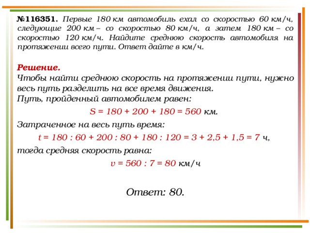 № 116351.  Первые 180 км автомобиль ехал со скоростью 60 км/ч, следующие 200 км – со скоростью 80 км/ч, а затем 180 км – со скоростью 120 км/ч. Найдите среднюю скорость автомобиля на протяжении всего пути. Ответ дайте в км/ч. Решение.  Чтобы найти среднюю скорость на протяжении пути, нужно весь путь разделить на все время движения. Путь, пройденный автомобилем равен: S  = 180 + 200 + 180 = 560 км. Затраченное на весь путь время: t = 180 : 60 + 200 : 80 + 180 : 120 = 3 + 2,5 + 1,5 = 7 ч, тогда средняя скорость равна: v = 560 : 7 = 80 км/ч Ответ: 80. 