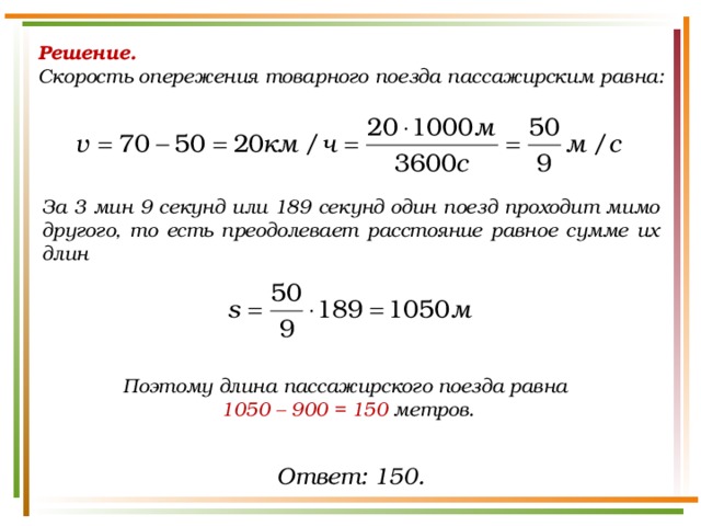 Решение.  Скорость опережения товарного поезда пассажирским равна: За 3 мин 9 секунд или 189 секунд один поезд проходит мимо другого, то есть преодолевает расстояние равное сумме их длин Поэтому длина пассажирского поезда равна 1050 – 900 = 150  метров. Ответ: 150. 