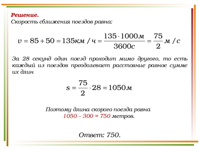 Решение.  Скорость сближения поездов равна: За 28 секунд один поезд проходит мимо другого, то есть каждый из поездов преодолевает расстояние равное сумме их длин Поэтому длина скорого поезда равна 1050 – 300 = 750  метров. Ответ: 750. 