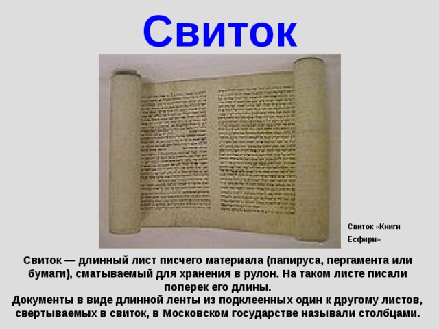 Свиток Свиток «Книги Есфири» Свиток — длинный лист писчего материала (папируса, пергамента или бумаги), сматываемый для хранения в рулон. На таком листе писали поперек его длины. Документы в виде длинной ленты из подклеенных один к другому листов, свертываемых в свиток, в Московском государстве называли столбцами. 