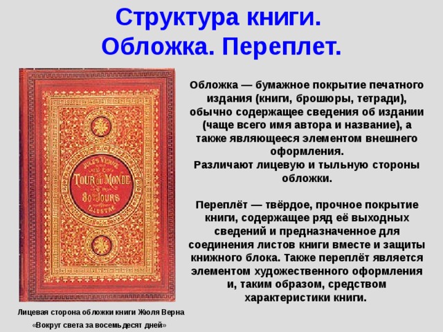 Структура книги.  Обложка. Переплет. Обложка — бумажное покрытие печатного издания (книги, брошюры, тетради), обычно содержащее сведения об издании (чаще всего имя автора и название), а также являющееся элементом внешнего оформления. Различают лицевую и тыльную стороны обложки.  Переплёт — твёрдое, прочное покрытие книги, содержащее ряд её выходных сведений и предназначенное для соединения листов книги вместе и защиты книжного блока. Также переплёт является элементом художественного оформления и, таким образом, средством характеристики книги. Лицевая сторона обложки книги Жюля Верна «Вокруг света за восемьдесят дней»  