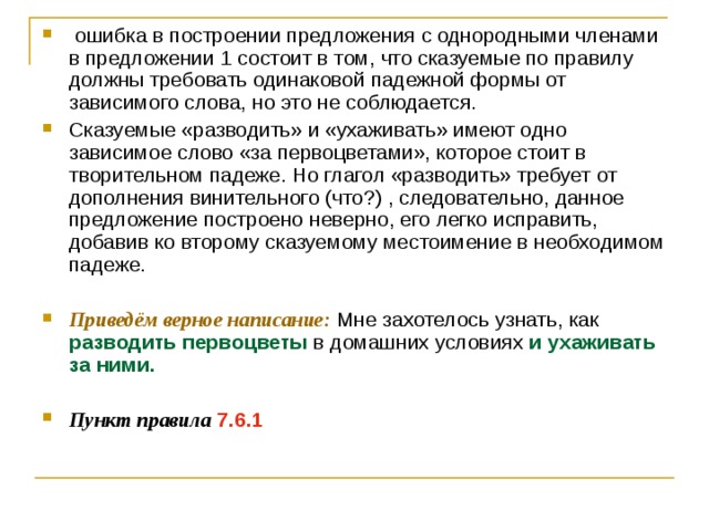   ошибка в построении предложения с однородными членами в предложении 1 состоит в том, что сказуемые по правилу должны требовать одинаковой падежной формы от зависимого слова, но это не соблюдается. Сказуемые «разводить» и «ухаживать» имеют одно зависимое слово «за первоцветами», которое стоит в творительном падеже. Но глагол «разводить» требует от дополнения винительного (что?) , следовательно, данное предложение построено неверно, его легко исправить, добавив ко второму сказуемому местоимение в необходимом падеже.  Приведём верное написание: Мне захотелось узнать, как разводить первоцветы в домашних условиях и ухаживать за ними.  Пункт правила  7.6.1 