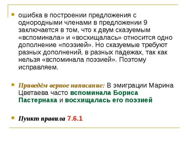 ошибка в построении предложения с однородными членами в предложении 9 заключается в том, что к двум сказуемым «вспоминала» и «восхищалась» относится одно дополнение «поэзией». Но сказуемые требуют разных дополнений, в разных падежах, так как нельзя «вспоминала поэзией». Поэтому исправляем.  Приведём верное написание: В эмиграции Марина Цветаева часто вспоминала Бориса Пастернака и восхищалась его поэзией  Пункт правила  7.6.1 