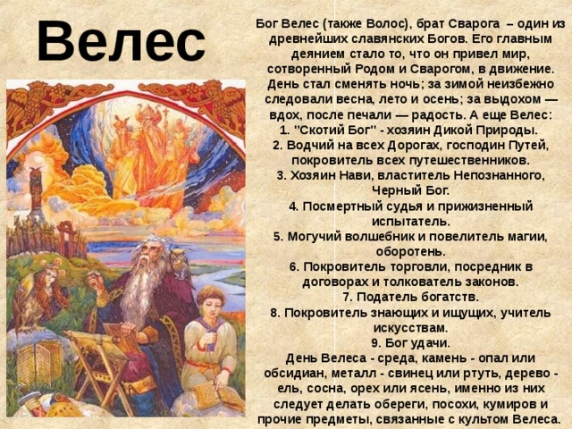 Велес Бог Велес (также Волос), брат Сварога – один из древнейших славянских Богов. Его главным деянием стало то, что он привел мир, сотворенный Родом и Сварогом, в движение. День стал сменять ночь; за зимой неизбежно следовали весна, лето и осень; за выдохом — вдох, после печали — радость. А еще Велес:  1. 