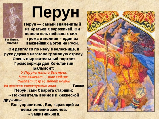  Перун Перун — самый знаменитый из братьев Сварожичей. Он повелитель небесных сил – грома и молнии – один из важнейших Богов на Руси. Бог Перун. Подвеска Он двигался по небу в колеснице, в руке держал наготове громовую стрелу. Очень выразительный портрет Громовержца дал Константин Бальмонт:  У Перуна мысли быстры,  Что захочет — так сейчас.  Сыплет искры, мечет искры  Из зрачков сверкнувших глаз. Также Перун, сын Сварога старший:  -- Покровитель воинов и княжеской дружины. -- Бог-управитель, Бог, карающий за неисполнение законов.  -- Защитник Яви. 