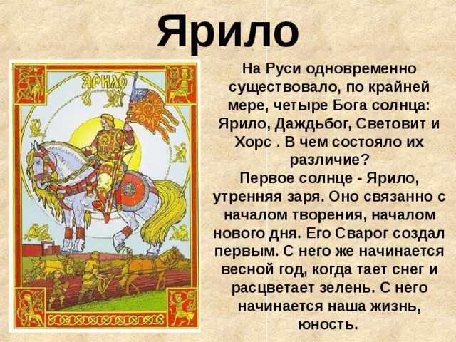 Ярило На Руси одновременно существовало, по крайней мере, четыре Бога солнца: Ярило, Даждьбог, Световит и Хорс . В чем состояло их различие?  Первое солнце - Ярило, утренняя заря. Оно связанно с началом творения, началом нового дня. Его Сварог создал первым. С него же начинается весной год, когда тает снег и расцветает зелень. С него начинается наша жизнь, юность. 