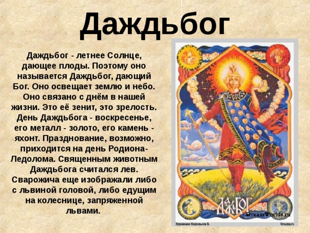 Даждьбог Даждьбог - летнее Солнце, дающее плоды. Поэтому оно называется Даждьбог, дающий Бог. Оно освещает землю и небо. Оно связано с днём в нашей жизни. Это её зенит, это зрелость. День Даждьбога - воскресенье, его металл - золото, его камень - яхонт. Празднование, возможно, приходится на день Родиона-Ледолома. Священным животным Даждьбога считался лев. Сварожича еще изображали либо с львиной головой, либо едущим на колеснице, запряженной львами.  