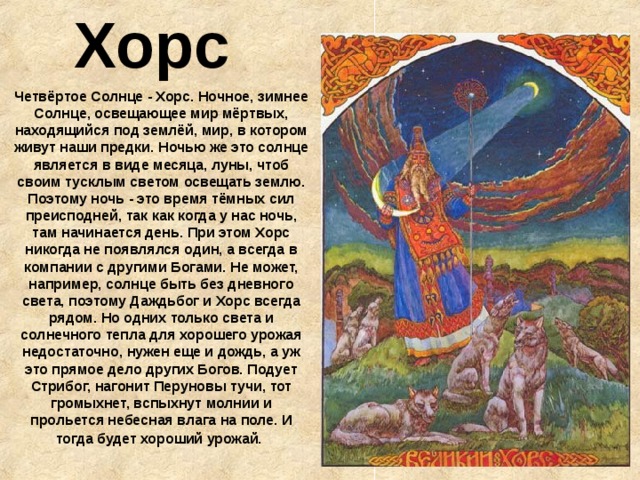  Хорс Четвёртое Солнце - Хорс. Ночное, зимнее Солнце, освещающее мир мёртвых, находящийся под землёй, мир, в котором живут наши предки. Ночью же это солнце является в виде месяца, луны, чтоб своим тусклым светом освещать землю. Поэтому ночь - это время тёмных сил преисподней, так как когда у нас ночь, там начинается день. При этом Хорс никогда не появлялся один, а всегда в компании с другими Богами. Не может, например, солнце быть без дневного света, поэтому Даждьбог и Хорс всегда рядом. Но одних только света и солнечного тепла для хорошего урожая недостаточно, нужен еще и дождь, а уж это прямое дело других Богов. Подует Стрибог, нагонит Перуновы тучи, тот громыхнет, вспыхнут молнии и прольется небесная влага на поле. И тогда будет хороший урожай.  