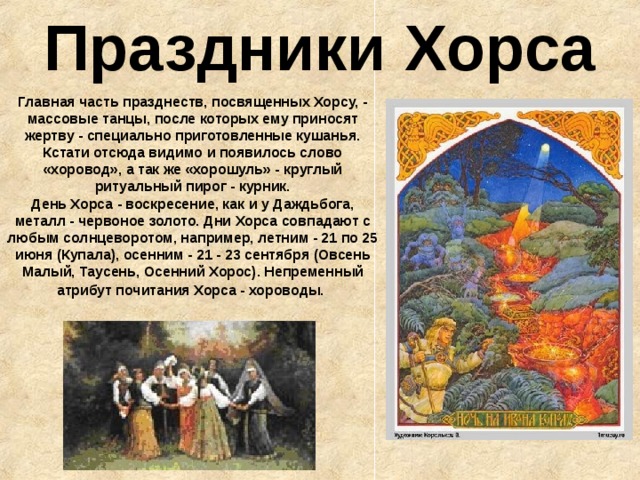 Праздники Хорса Главная часть празднеств, посвященных Хорсу, - массовые танцы, после которых ему приносят жертву - специально приготовленные кушанья. Кстати отсюда видимо и появилось слово «хоровод», а так же «хорошуль» - круглый ритуальный пирог - курник.  День Хорса - воскресение, как и у Даждьбога, металл - червоное золото. Дни Хорса совпадают с любым солнцеворотом, например, летним - 21 по 25 июня (Купала), осенним - 21 - 23 сентября (Овсень Малый, Таусень, Осенний Хорос). Непременный атрибут почитания Хорса - хороводы.  