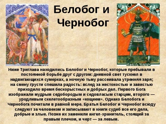 Белобог и  Чернобог Ниже Триглава находились Белобог и Чернобог, которые пребывали в постоянной борьбе друг с другом: дневной свет тускнел в надвигающихся сумерках, а ночную тьму рассеивала утренняя заря; на смену грусти спешила радость: вслед за жестокостью и завистью приходило время бескорыстных и добрых дел. Первого Бога изображали мудрым седобородым и седовласым старцем, второго — уродливым скелетообразным «кощеем». Однако Белобога и Чернобога почитали в равной мере. Братья Белобог и Чернобог всюду следуют за человеком и записывают в книги судеб все его дела, добрые и злые. Позже их заменили ангел-хранитель, стоящий за правым плечом, и черт — за левым.  