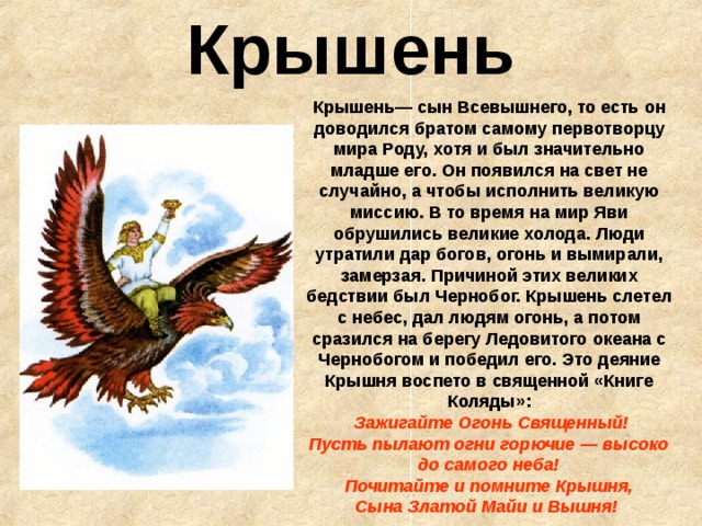 Крышень Крышень— сын Всевышнего, то есть он доводился братом самому первотворцу мира Роду, хотя и был значительно младше его. Он появился на свет не случайно, а чтобы исполнить великую миссию. В то время на мир Яви обрушились великие холода. Люди утратили дар богов, огонь и вымирали, замерзая. Причиной этих великих бедствии был Чернобог. Крышень слетел с небес, дал людям огонь, а потом сразился на берегу Ледовитого океана с Чернобогом и победил его. Это деяние Крышня воспето в священной «Книге Коляды»:    Зажигайте Огонь Священный!  Пусть пылают огни горючие — высоко до самого неба!  Почитайте и помните Крышня,  Сына Златой Майи и Вышня!  