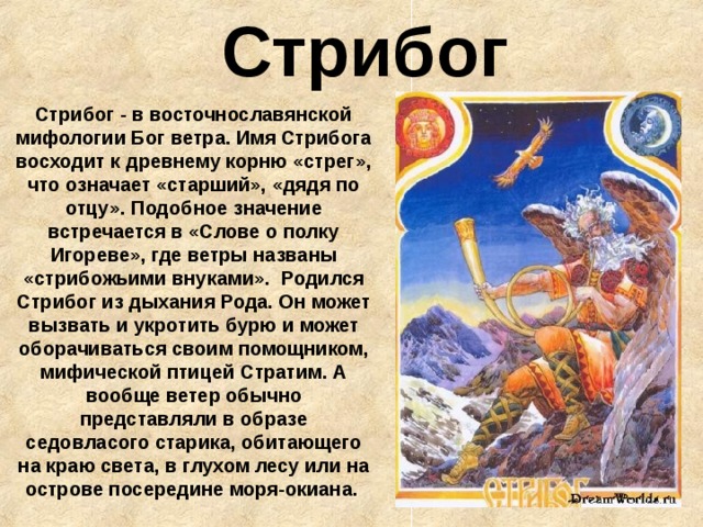 Стрибог Стрибог - в восточнославянской мифологии Бог ветра. Имя Стрибога восходит к древнему корню «стрег», что означает «старший», «дядя по отцу». Подобное значение встречается в «Слове о полку Игореве», где ветры названы «стрибожьими внуками».  Родился Стрибог из дыхания Рода. Он может вызвать и укротить бурю и может оборачиваться своим помощником, мифической птицей Стратим. А вообще ветер обычно представляли в образе седовласого старика, обитающего на краю света, в глухом лесу или на острове посередине моря-окиана.  