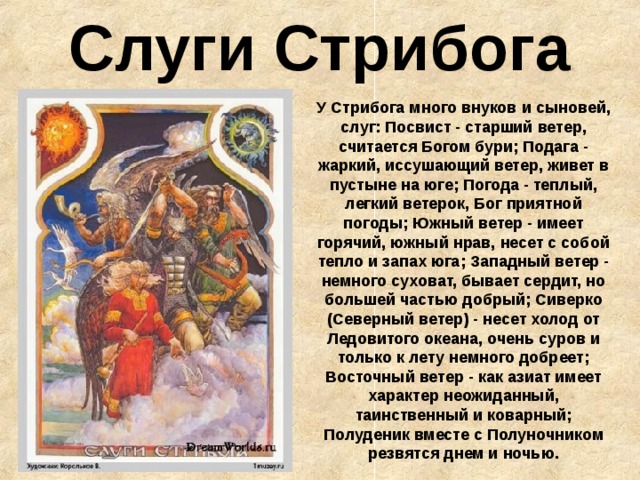 Слуги Стрибога У Стрибога много внуков и сыновей, слуг: Посвист - старший ветер, считается Богом бури; Подага - жаркий, иссушающий ветер, живет в пустыне на юге; Погода - теплый, легкий ветерок, Бог приятной погоды; Южный ветер - имеет горячий, южный нрав, несет с собой тепло и запах юга; Западный ветер - немного суховат, бывает сердит, но большей частью добрый; Сиверко (Северный ветер) - несет холод от Ледовитого океана, очень суров и только к лету немного добреет;  Восточный ветер - как азиат имеет характер неожиданный, таинственный и коварный;  Полуденик вместе с Полуночником резвятся днем и ночью. 