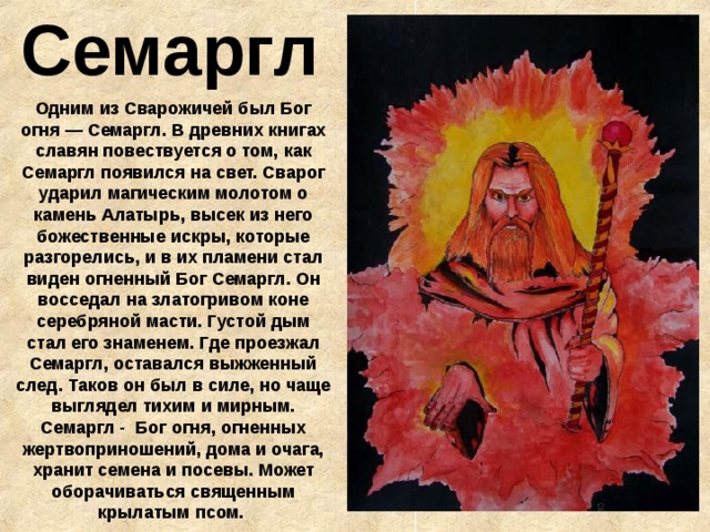 Семаргл Одним из Сварожичей был Бог огня — Семаргл. В древних книгах славян повествуется о том, как Семаргл появился на свет. Сварог ударил магическим молотом о камень Алатырь, высек из него божественные искры, которые разгорелись, и в их пламени стал виден огненный Бог Семаргл. Он восседал на златогривом коне серебряной масти. Густой дым стал его знаменем. Где проезжал Семаргл, оставался выжженный след. Таков он был в силе, но чаще выглядел тихим и мирным. Семаргл - Бог огня, огненных жертвоприношений, дома и очага, хранит семена и посевы. Может оборачиваться священным крылатым псом.  