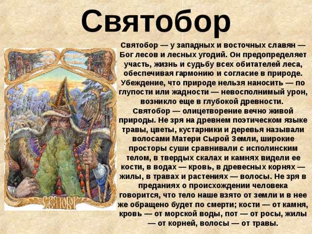 Святобор Святобор — у западных и восточных славян — Бог лесов и лесных угодий. Он предопределяет участь, жизнь и судьбу всех обитателей леса, обеспечивая гармонию и согласие в природе. Убеждение, что природе нельзя наносить — по глупости или жадности — невосполнимый урон, возникло еще в глубокой древности.  Святобор — олицетворение вечно живой природы. Не зря на древнем поэтическом языке травы, цветы, кустарники и деревья называли волосами Матери Сырой Земли, широкие просторы суши сравнивали с исполинским телом, в твердых скалах и камнях видели ее кости, в водах — кровь, в древесных корнях — жилы, в травах и растениях — волосы. Не зря в преданиях о происхождении человека говорится, что тело наше взято от земли и в нее же обращено будет по смерти; кости — от камня, кровь — от морской воды, пот — от росы, жилы — от корней, волосы — от травы. 