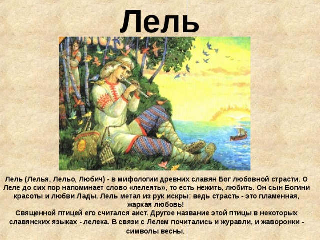 Лель Лель (Лелья, Лельо, Любич) - в мифологии древних славян Бог любовной страсти. О Леле до сих пор напоминает слово «лелеять», то есть нежить, любить. Он сын Богини красоты и любви Лады. Лель метал из рук искры: ведь страсть - это пламенная, жаркая любовь!  Священной птицей его считался аист. Другое название этой птицы в некоторых славянских языках - лелека. В связи с Лелем почитались и журавли, и жаворонки - символы весны.  