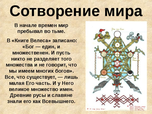 Сотворение мира В начале времен мир пребывал во тьме.  В «Книге Велеса» записано: «Бог — един, и множественен. И пусть никто не разделяет того множества и не говорит, что мы имеем многих богов».  Все, что существует, — лишь малая Его часть. И у Него великое множество имен. Древние русы и славяне знали его как Всевышнего. 