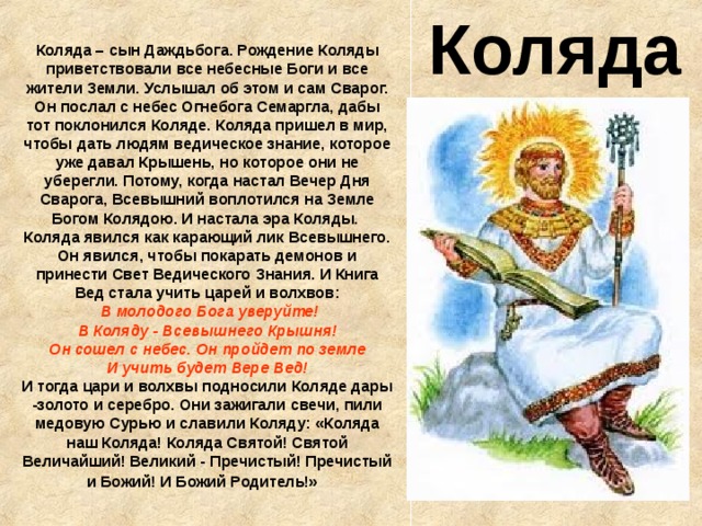 Коляда Коляда – сын Даждьбога. Рождение Коляды приветствовали все небесные Боги и все жители Земли. Услышал об этом и сам Сварог. Он послал с небес Огнебога Семаргла, дабы тот поклонился Коляде. Коляда пришел в мир, чтобы дать людям ведическое знание, которое уже давал Крышень, но которое они не уберегли. Потому, когда настал Вечер Дня Сварога, Всевышний воплотился на Земле Богом Колядою. И настала эра Коляды.  Коляда явился как карающий лик Всевышнего. Он явился, чтобы покарать демонов и принести Свет Ведического Знания. И Книга Вед стала учить царей и волхвов:  В молодого Бога уверуйте!  В Коляду - Всевышнего Крышня!  Он сошел с небес. Он пройдет по земле  И учить будет Вере Вед!  И тогда цари и волхвы подносили Коляде дары -золото и серебро. Они зажигали свечи, пили медовую Сурью и славили Коляду: «Коляда наш Коляда! Коляда Святой! Святой Величайший! Великий - Пречистый! Пречистый и Божий! И Божий Родитель!»  