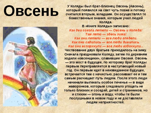 Овсень У Коляды был брат-близнец Овсень (Авсень), который появился на свет чуть позже и потому считался вторым, младшим. Он осуществлял те божественные знания, которым учил людей Коляда.  В «Книге Коляды» записано:  Как два сокола летели — Овсень и Коляда!  Там лето — здесь зима!  Как они летели — все люди глядели.  Как они садились — все люди дивились.  Как они вспорхнули — все люди вздохнули... Чествование двух братьев приходилось на зиму. Сначала праздновали Коляду, затем по деревням ходили «овсенщики», славившие Овсеня. Овсень — это мост в будущее, по которому брат Коляды первым переправляется в наступающий новый год. Он первым идет в неизведанное будущее, встречается там с нечистью, рассеивает ее и тем самым расчищает путь людям. После этого люди начинали выпекать особое печенье — в виде жаворонков, которым следовало угощать не только близких и соседей, детей и странников, но и стихии — огонь и воду, чтобы те были послушными в новом году и не доставляли людям неприятностей.  