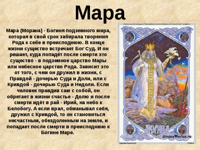 Мара Мара (Морана) - Богиня подземного мира, которая в свой срок забирала творения Рода к себе в преисподнюю. В конце жизни существо встречает Бог Суд. И он решает, куда попадёт после смерти это существо - в подземное царство Мары или небесное царство Рода. Зависит это от того, с чем он дружил в жизни, с Правдой - дочерью Суда и Доли, или с Кривдой - дочерью Суда и Недоли. Если человек правдив сам с собой, он обретает в жизни счастье - Долю и после смерти идёт в рай - Ирий, на небо к Белобогу. А если врал, обманывал себя, дружил с Кривдой, то он становиться несчастным, обездоленным на земле, и попадает после смерти в преисподнюю к Богине Маре.  