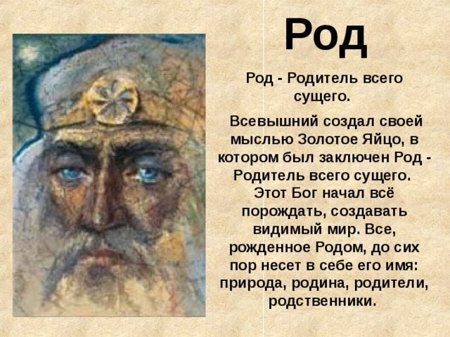  Род Род - Родитель всего сущего.  Всевышний создал своей мыслью Золотое Яйцо, в котором был заключен Род - Родитель всего сущего.  Этот Бог начал всё порождать, создавать видимый мир. Все, рожденное Родом, до сих пор несет в себе его имя: природа, родина, родители, родственники. 
