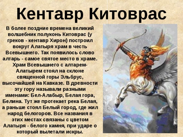 Кентавр Китоврас В более поздние времена великий волшебник полуконь Китоврас (у греков - кентавр Хирон) построил вокруг Алатыря храм в честь Всевышнего. Так появилось слово алтарь - самое святое место в храме. Храм Всевышнего с алтарем-Алатырем стоял на склоне священной горы Эльбрус, высочайшей на Кавказе. В древности эту гору называли разными именами: Бел-Алабыр, Белая гора, Белина. Тут же протекает река Белая, а раньше стоял Белый город, где жил народ белогоров. Все названия в этих местах связаны с цветом Алатыря - белого камня, при ударе о который вылетали искры. 