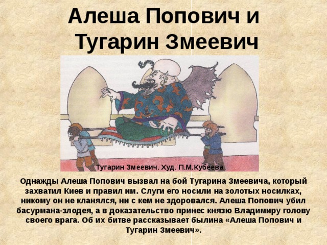 Алеша Попович и  Тугарин Змеевич Тугарин Змеевич. Худ. П.М.Кубеева Однажды Алеша Попович вызвал на бой Тугарина Змеевича, который захватил Киев и правил им. Слуги его носили на золотых носилках, никому он не кланялся, ни с кем не здоровался. Алеша Попович убил басурмана-злодея, а в доказательство принес князю Владимиру голову своего врага. Об их битве рассказывает былина «Алеша Попович и Тугарин Змеевич». 