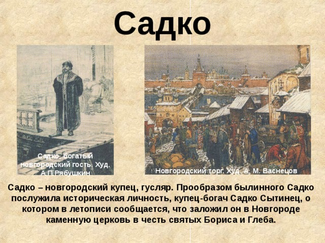 Садко Садко, богатый новгородский гость. Худ. А.П.Рябушкин Новгородский торг. Худ. А. М. Васнецов Садко – новгородский купец, гусляр. Прообразом былинного Садко послужила историческая личность, купец-богач Садко Сытинец, о котором в летописи сообщается, что заложил он в Новгороде каменную церковь в честь святых Бориса и Глеба. 