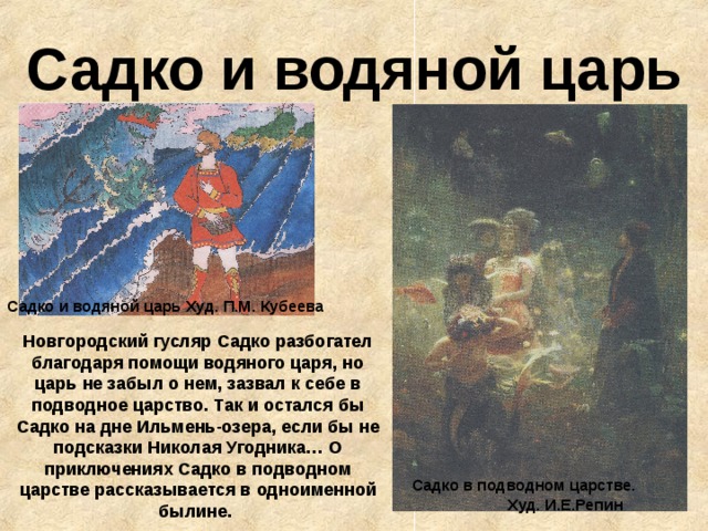 Садко и водяной царь Садко и водяной царь Худ. П.М. Кубеева Новгородский гусляр Садко разбогател благодаря помощи водяного царя, но царь не забыл о нем, зазвал к себе в подводное царство. Так и остался бы Садко на дне Ильмень-озера, если бы не подсказки Николая Угодника… О приключениях Садко в подводном царстве рассказывается в одноименной былине.  Садко в подводном царстве. Худ. И.Е.Репин 