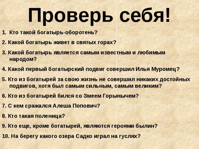 Проверь себя! Кто такой богатырь-оборотень? 2. Какой богатырь живет в святых горах? 3. Какой богатырь является самым известным и любимым народом? 4. Какой первый богатырский подвиг совершил Илья Муромец? 5. Кто из богатырей за свою жизнь не совершил никаких достойных подвигов, хотя был самым сильным, самым великим? 6. Кто из богатырей бился со Змеем Горынычем? 7. С кем сражался Алеша Попович? 8. Кто такая поленица? 9. Кто еще, кроме богатырей, являются героями былин? 10. На берегу какого озера Садко играл на гуслях? 