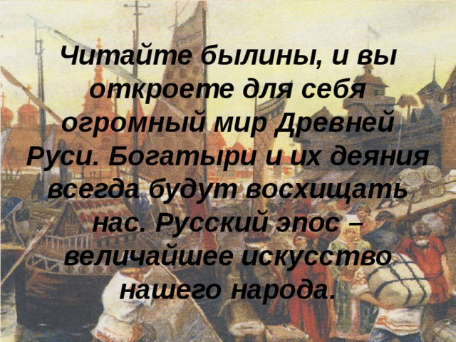 Читайте былины, и вы откроете для себя огромный мир Древней Руси. Богатыри и их деяния всегда будут восхищать нас. Русский эпос – величайшее искусство нашего народа. 