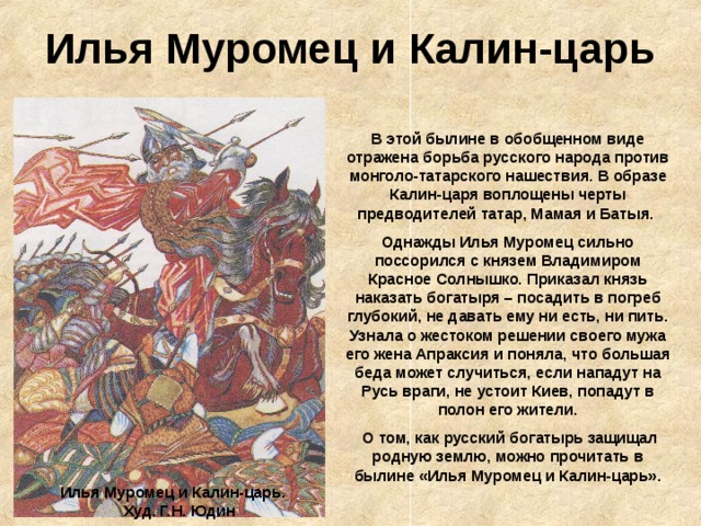 Илья Муромец и Калин-царь В этой былине в обобщенном виде отражена борьба русского народа против монголо-татарского нашествия. В образе Калин-царя воплощены черты предводителей татар, Мамая и Батыя. Однажды Илья Муромец сильно поссорился с князем Владимиром Красное Солнышко. Приказал князь наказать богатыря – посадить в погреб глубокий, не давать ему ни есть, ни пить. Узнала о жестоком решении своего мужа его жена Апраксия и поняла, что большая беда может случиться, если нападут на Русь враги, не устоит Киев, попадут в полон его жители.  О том, как русский богатырь защищал родную землю, можно прочитать в былине «Илья Муромец и Калин-царь». Илья Муромец и Калин-царь. Худ. Г.Н. Юдин 