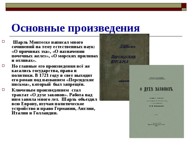 Основные произведения  Шарль Монтеске написал много сочинений на тему естественных наук: «О причинах эха», «О назначении почечных желез», «О морских приливах и отливах». Но главные его произведения всё же касались государства, права и политики. В 1721 году в свет выходит его роман под названием «Персидские письма», который был запрещён. Ключевым произведением стал трактат «О духе законов». Работа над ним заняла много лет. Шарль объездил всю Европу, изучая политическое устройство и право Германии, Англии, Италии и Голландии.  