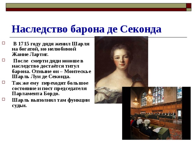 Наследство барона де Секонда  В 1715 году дядя женил Шарля на богатой, но нелюбимой Жанне Лартиг.  После смерти дяди юноше в наследство достаётся титул барона. Отныне он – Монтескье Шарль Луи де Секонда. Так же ему переходят большое состояние и пост председателя Парламента Бордо. Шарль выполнял там функции судьи. 