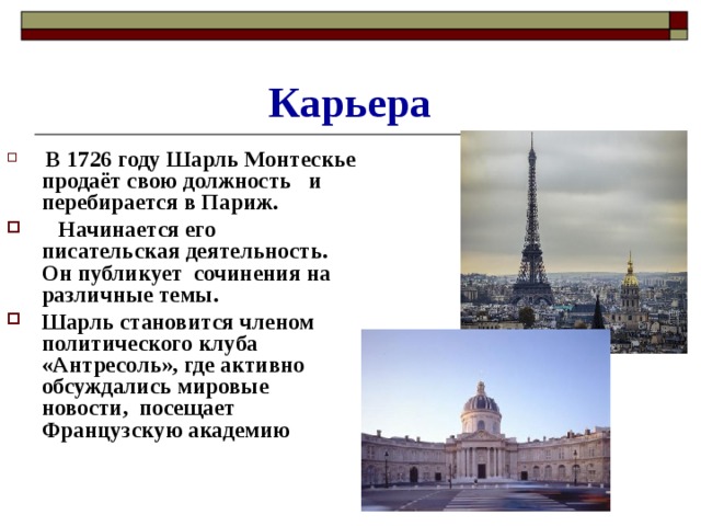 Карьера  В 1726 году Шарль Монтескье продаёт свою должность и перебирается в Париж.  Начинается его писательская деятельность. Он публикует сочинения на различные темы. Шарль становится членом политического клуба «Антресоль», где активно обсуждались мировые новости, посещает Французскую академию 