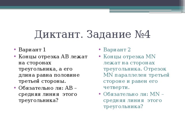Диктант. Задание №4 Вариант 1 Концы отрезка АВ лежат на сторонах треугольника, а его длина равна половине третьей стороны. Обязательно ли: АВ – средняя линия этого треугольника? Вариант 2 Концы отрезка MN лежат на сторонах треугольника. Отрезок MN параллелен третьей стороне и равен его четверти. Обязательно ли: MN – средняя линия этого треугольника? 