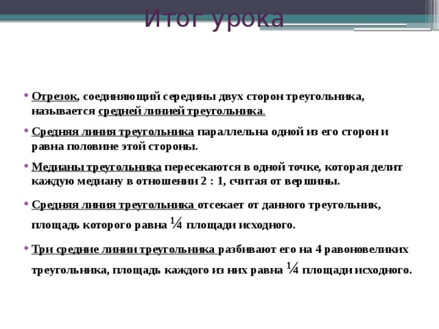 Итог урока Отрезок , соединяющий середины двух сторон треугольника, называется средней линией треугольника . Средняя линия треугольника параллельна одной из его сторон и равна половине этой стороны. Медианы треугольника пересекаются в одной точке, которая делит каждую медиану в отношении 2 : 1, считая от вершины. Средняя линия треугольника отсекает от данного треугольник, площадь которого равна ¼ площади исходного. Три средние линии треугольника разбивают его на 4 равоновеликих треугольника, площадь каждого из них равна ¼ площади исходного.  23 