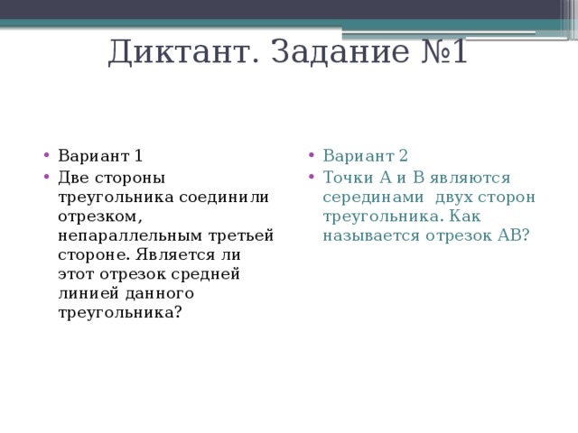 Диктант. Задание №1 Вариант 1 Две стороны треугольника соединили отрезком, непараллельным третьей стороне. Является ли этот отрезок средней линией данного треугольника? Вариант 2 Точки А и В являются серединами двух сторон треугольника. Как называется отрезок АВ? 